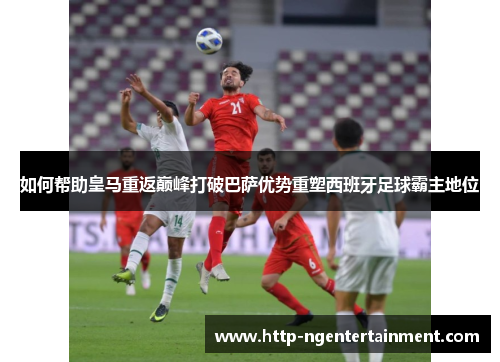 如何帮助皇马重返巅峰打破巴萨优势重塑西班牙足球霸主地位