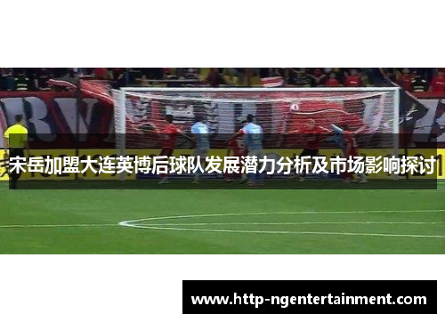宋岳加盟大连英博后球队发展潜力分析及市场影响探讨