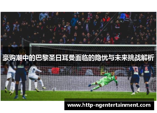 豪购潮中的巴黎圣日耳曼面临的隐忧与未来挑战解析