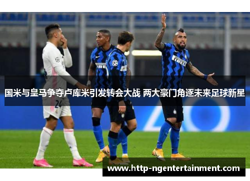 国米与皇马争夺卢库米引发转会大战 两大豪门角逐未来足球新星