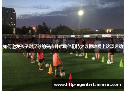 如何激发孩子对足球的兴趣并帮助他们持之以恒地爱上这项运动
