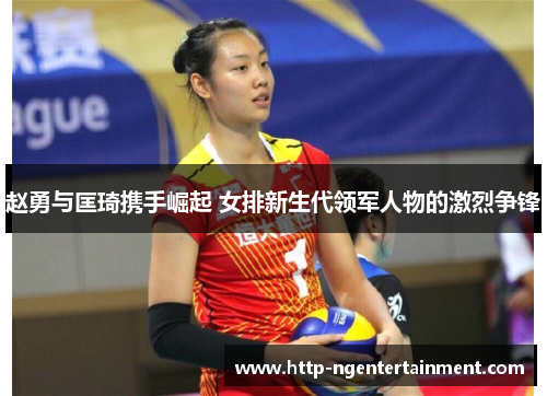 赵勇与匡琦携手崛起 女排新生代领军人物的激烈争锋