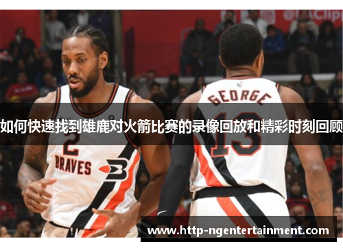 如何快速找到雄鹿对火箭比赛的录像回放和精彩时刻回顾