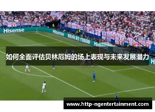 如何全面评估贝林厄姆的场上表现与未来发展潜力