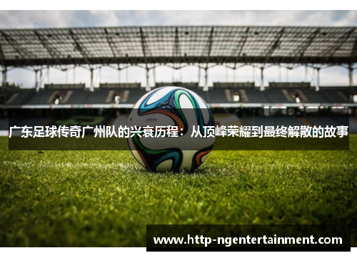 广东足球传奇广州队的兴衰历程：从顶峰荣耀到最终解散的故事