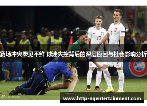 赛场冲突屡见不鲜 球迷失控背后的深层原因与社会影响分析