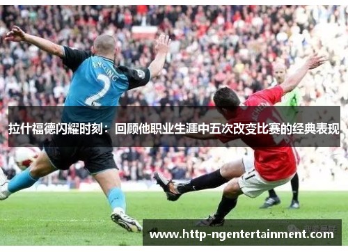 拉什福德闪耀时刻：回顾他职业生涯中五次改变比赛的经典表现