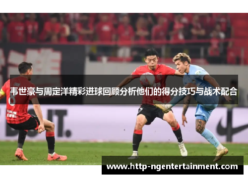 韦世豪与周定洋精彩进球回顾分析他们的得分技巧与战术配合