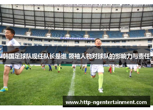 韩国足球队现任队长是谁 领袖人物对球队的影响力与责任