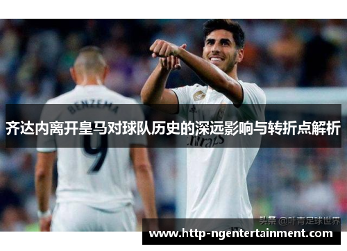 齐达内离开皇马对球队历史的深远影响与转折点解析