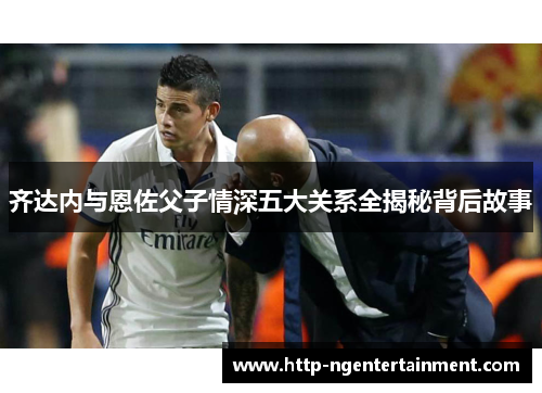 齐达内与恩佐父子情深五大关系全揭秘背后故事