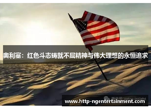 奥利塞：红色斗志铸就不屈精神与伟大理想的永恒追求