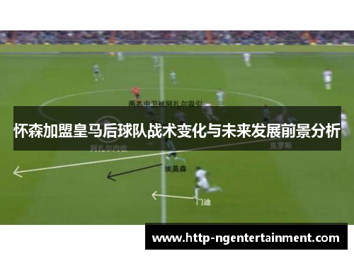 怀森加盟皇马后球队战术变化与未来发展前景分析 怀森加盟皇马后球队战术变化与未来发展前景分析