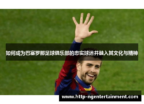 如何成为巴塞罗那足球俱乐部的忠实球迷并融入其文化与精神
