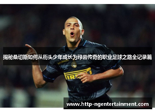 揭秘桑切斯如何从街头少年成长为绿茵传奇的职业足球之路全记录篇 揭秘桑切斯如何从街头少年成长为绿茵传奇的职业足球之路全记录篇