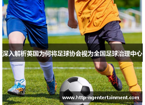 深入解析英国为何将足球协会视为全国足球治理中心 深入解析英国为何将足球协会视为全国足球治理中心