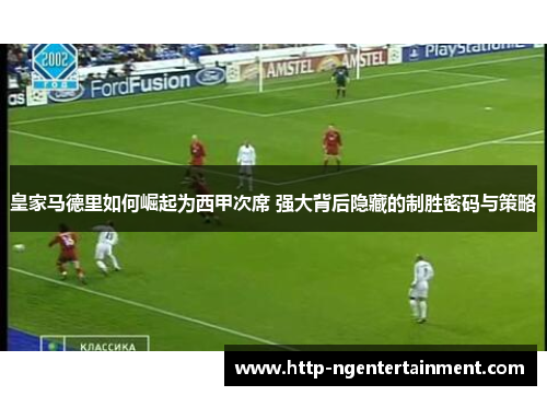 皇家马德里如何崛起为西甲次席 强大背后隐藏的制胜密码与策略 皇家马德里如何崛起为西甲次席 强大背后隐藏的制胜密码与策略