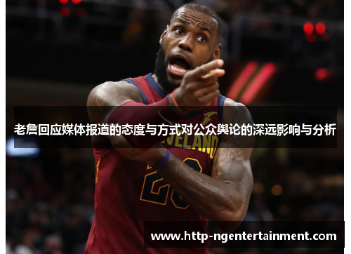 老詹回应媒体报道的态度与方式对公众舆论的深远影响与分析 老詹回应媒体报道的态度与方式对公众舆论的深远影响与分析