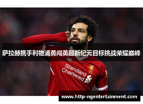 萨拉赫携手利物浦勇闯英超新纪元目标挑战荣耀巅峰 萨拉赫携手利物浦勇闯英超新纪元目标挑战荣耀巅峰
