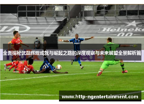 全面揭秘武磊辉煌成就与崛起之路的深度观察与未来展望全景解析篇 全面揭秘武磊辉煌成就与崛起之路的深度观察与未来展望全景解析篇