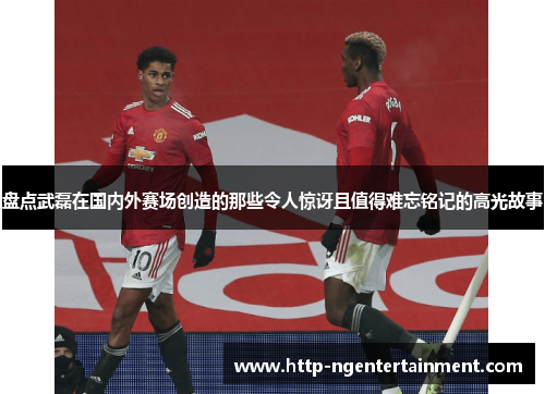 盘点武磊在国内外赛场创造的那些令人惊讶且值得难忘铭记的高光故事