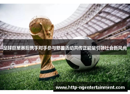 足球巨星赛后携手对手参与慈善活动共传正能量引领社会新风尚 足球巨星赛后携手对手参与慈善活动共传正能量引领社会新风尚