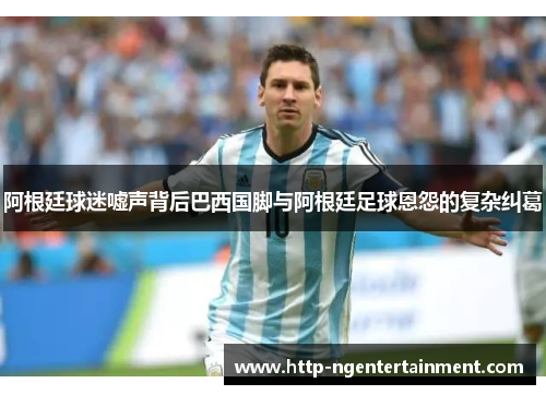 阿根廷球迷嘘声背后巴西国脚与阿根廷足球恩怨的复杂纠葛 阿根廷球迷嘘声背后巴西国脚与阿根廷足球恩怨的复杂纠葛