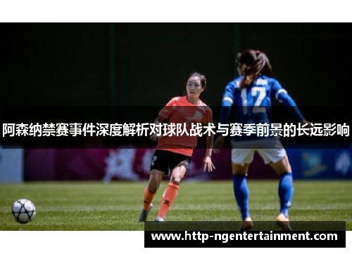阿森纳禁赛事件深度解析对球队战术与赛季前景的长远影响