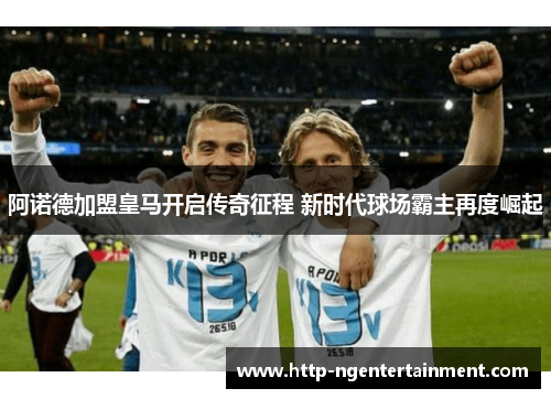 阿诺德加盟皇马开启传奇征程 新时代球场霸主再度崛起