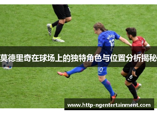 莫德里奇在球场上的独特角色与位置分析揭秘 莫德里奇在球场上的独特角色与位置分析揭秘