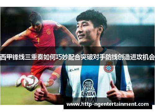 西甲锋线三重奏如何巧妙配合突破对手防线创造进攻机会