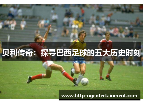 贝利传奇:探寻巴西足球的五大历史时刻 贝利传奇:探寻巴西足球的五大历史时刻