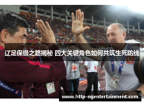 辽足保级之路揭秘 四大关键角色如何共筑生死防线 辽足保级之路揭秘 四大关键角色如何共筑生死防线
