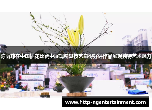 陈雨菲在中国插花比赛中展现精湛技艺赢得好评作品展现独特艺术魅力