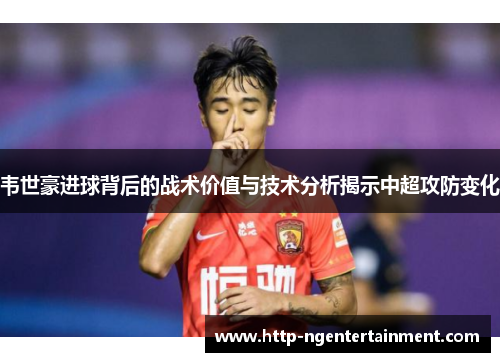 韦世豪进球背后的战术价值与技术分析揭示中超攻防变化