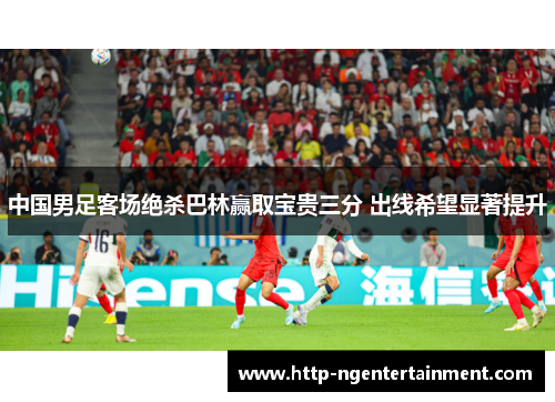 中国男足客场绝杀巴林赢取宝贵三分 出线希望显著提升